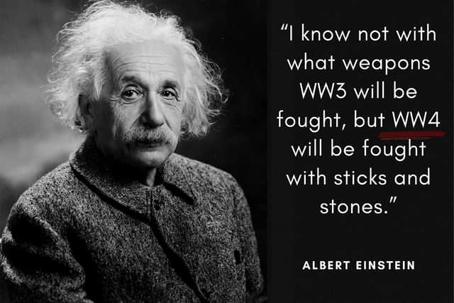 "I know not with what weapons World War III will be fought, but World War IV will be fought with sticks and stones." The world-renowned Theoretical Physicist uttered these words (or a version of them) around the 1940's when the first nuclear weapons were being developed.